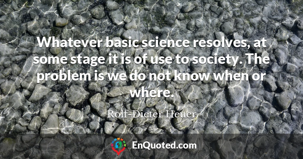 Whatever basic science resolves, at some stage it is of use to society. The problem is we do not know when or where.