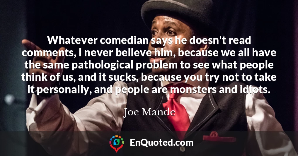 Whatever comedian says he doesn't read comments, I never believe him, because we all have the same pathological problem to see what people think of us, and it sucks, because you try not to take it personally, and people are monsters and idiots.
