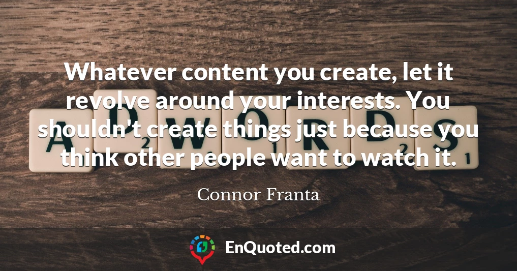 Whatever content you create, let it revolve around your interests. You shouldn't create things just because you think other people want to watch it.