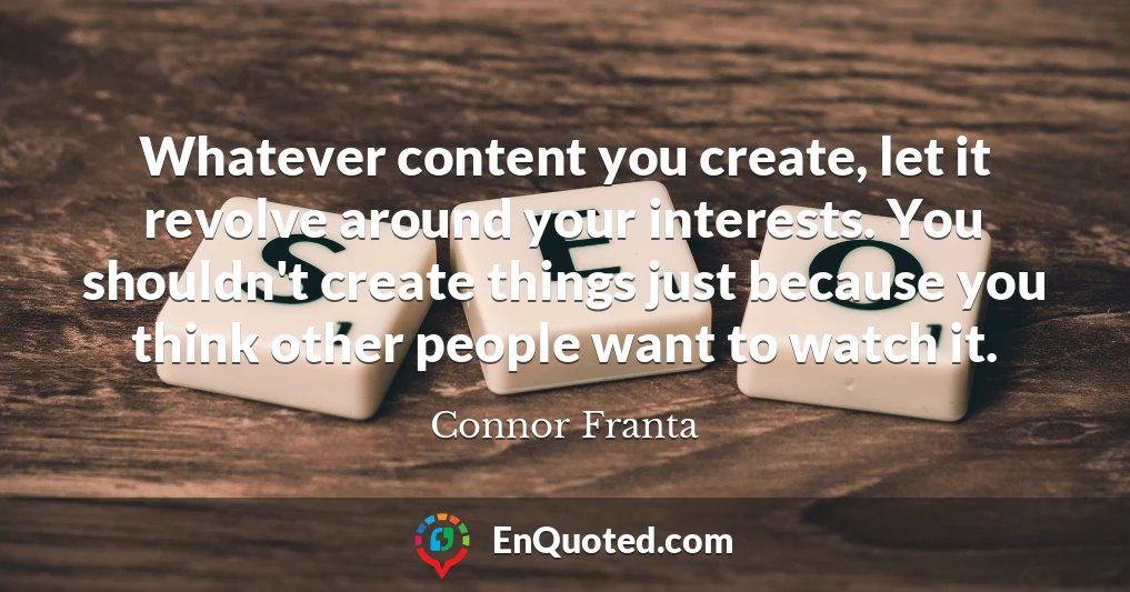 Whatever content you create, let it revolve around your interests. You shouldn't create things just because you think other people want to watch it.