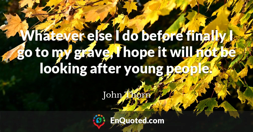 Whatever else I do before finally I go to my grave, I hope it will not be looking after young people.