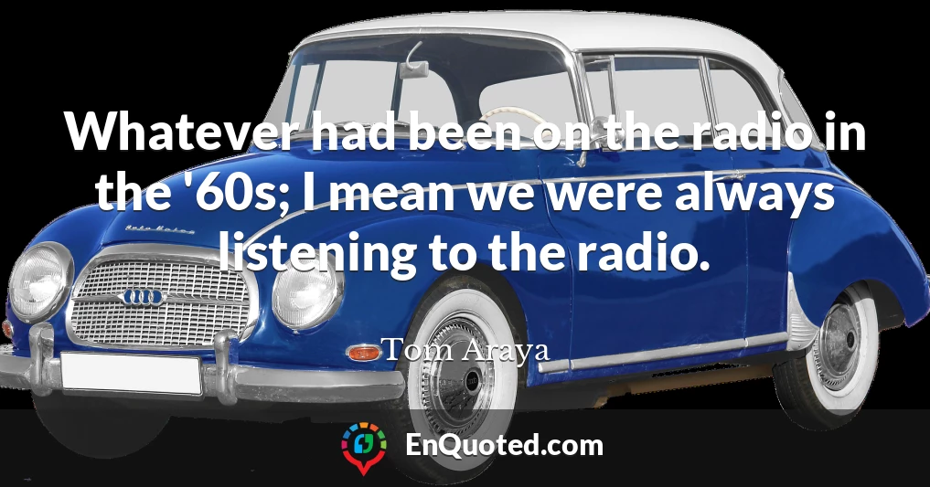 Whatever had been on the radio in the '60s; I mean we were always listening to the radio.