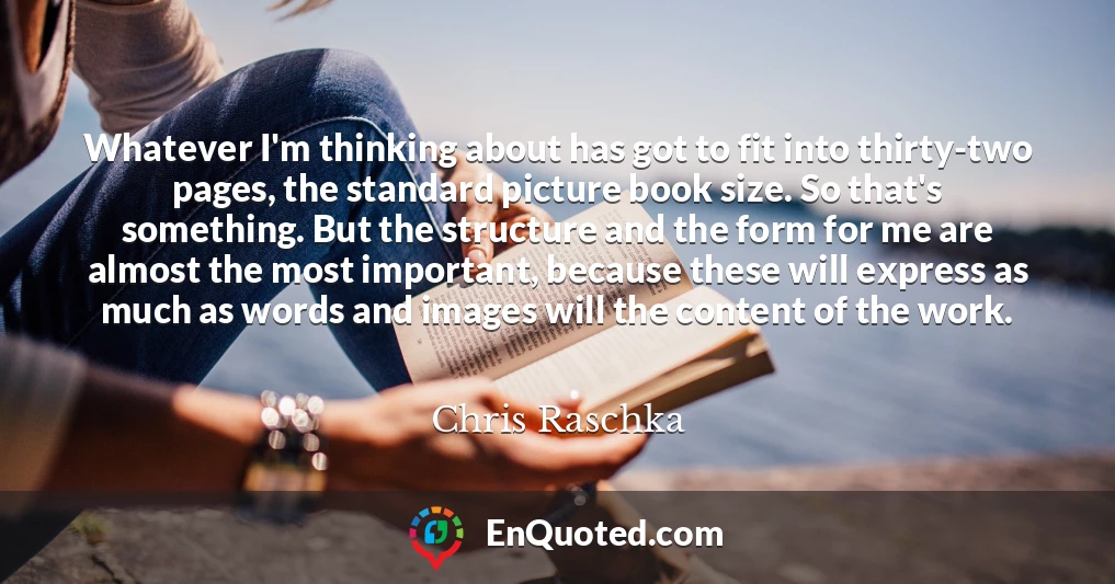 Whatever I'm thinking about has got to fit into thirty-two pages, the standard picture book size. So that's something. But the structure and the form for me are almost the most important, because these will express as much as words and images will the content of the work.