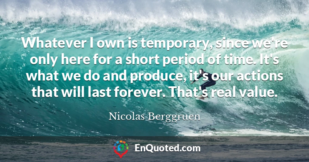 Whatever I own is temporary, since we're only here for a short period of time. It's what we do and produce, it's our actions that will last forever. That's real value.