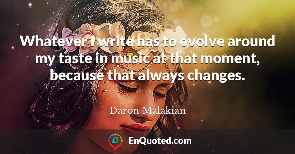 Whatever I write has to evolve around my taste in music at that moment, because that always changes.