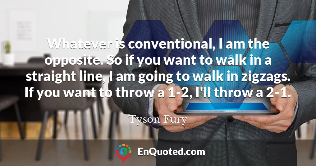 Whatever is conventional, I am the opposite. So if you want to walk in a straight line, I am going to walk in zigzags. If you want to throw a 1-2, I'll throw a 2-1.
