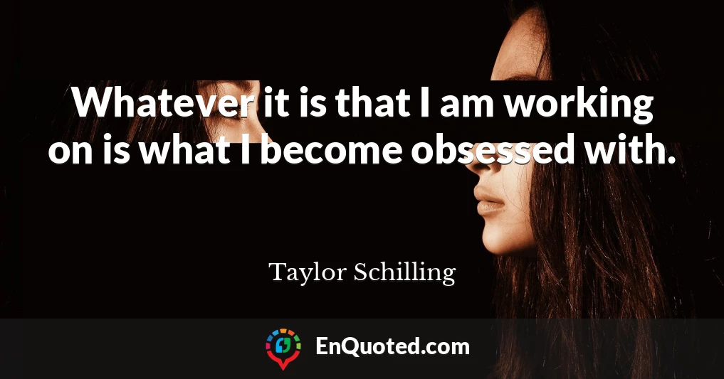 Whatever it is that I am working on is what I become obsessed with.