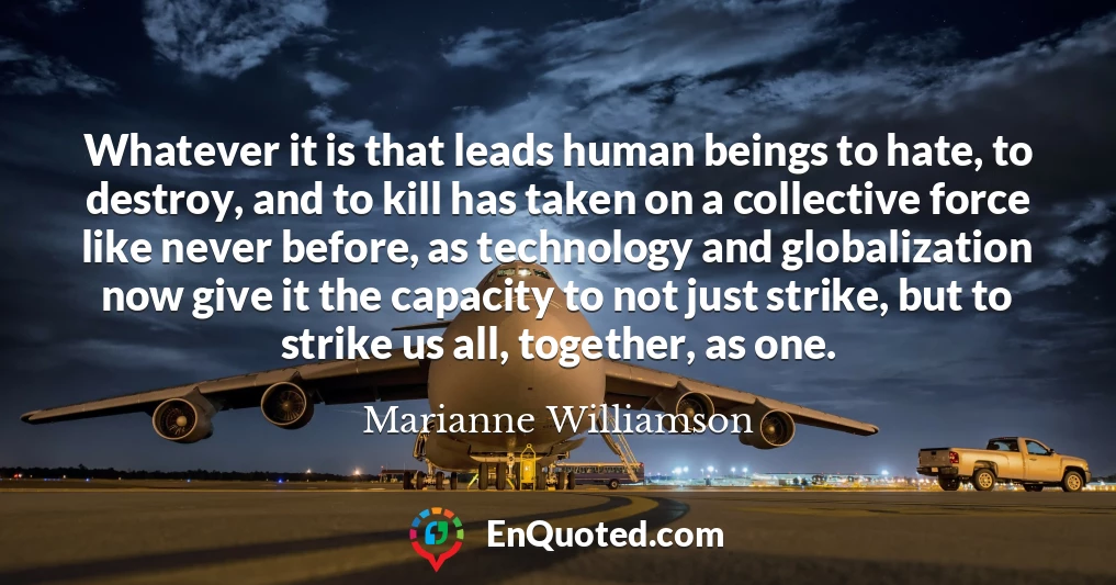 Whatever it is that leads human beings to hate, to destroy, and to kill has taken on a collective force like never before, as technology and globalization now give it the capacity to not just strike, but to strike us all, together, as one.