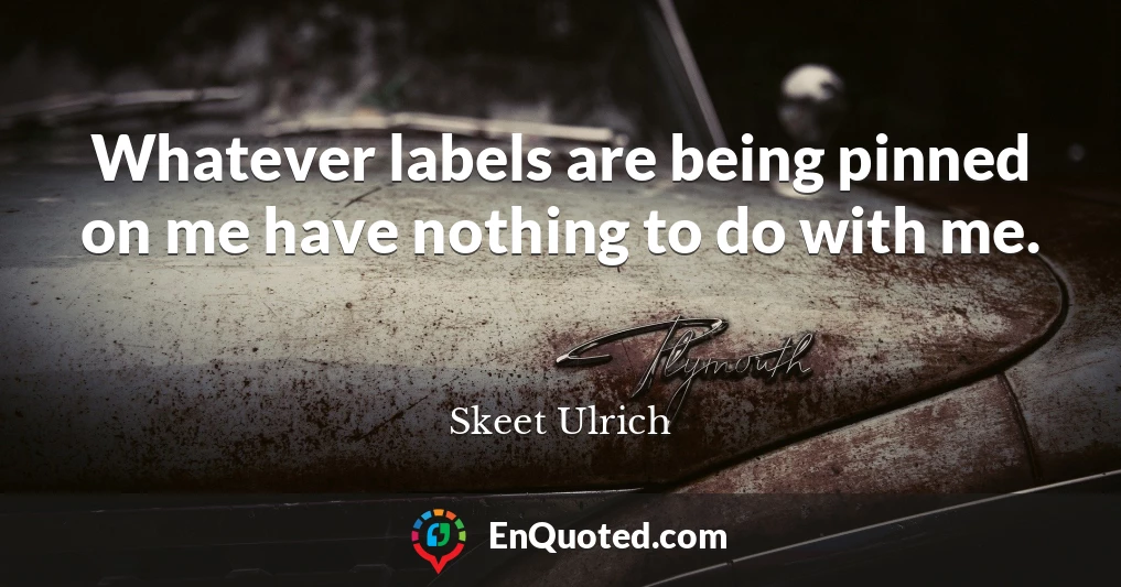 Whatever labels are being pinned on me have nothing to do with me.