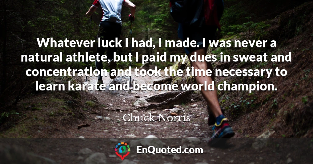 Whatever luck I had, I made. I was never a natural athlete, but I paid my dues in sweat and concentration and took the time necessary to learn karate and become world champion.