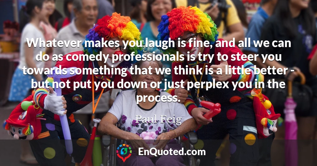 Whatever makes you laugh is fine, and all we can do as comedy professionals is try to steer you towards something that we think is a little better - but not put you down or just perplex you in the process.