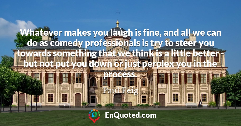 Whatever makes you laugh is fine, and all we can do as comedy professionals is try to steer you towards something that we think is a little better - but not put you down or just perplex you in the process.