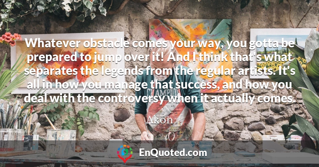 Whatever obstacle comes your way, you gotta be prepared to jump over it! And I think that's what separates the legends from the regular artists. It's all in how you manage that success, and how you deal with the controversy when it actually comes.