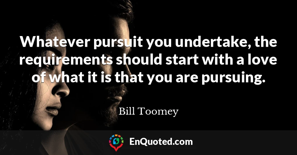Whatever pursuit you undertake, the requirements should start with a love of what it is that you are pursuing.