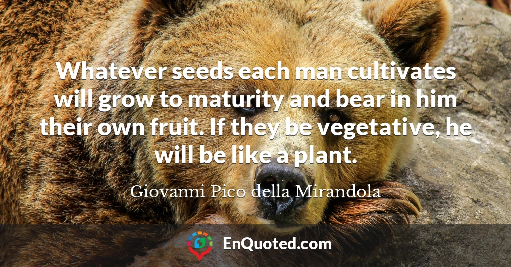 Whatever seeds each man cultivates will grow to maturity and bear in him their own fruit. If they be vegetative, he will be like a plant.