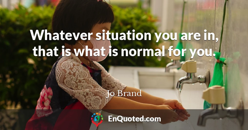 Whatever situation you are in, that is what is normal for you.