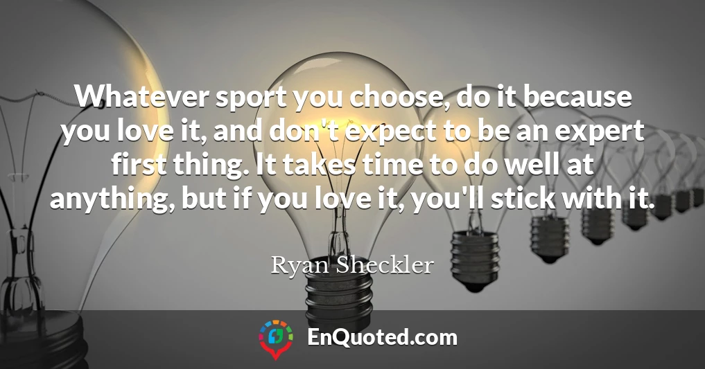 Whatever sport you choose, do it because you love it, and don't expect to be an expert first thing. It takes time to do well at anything, but if you love it, you'll stick with it.