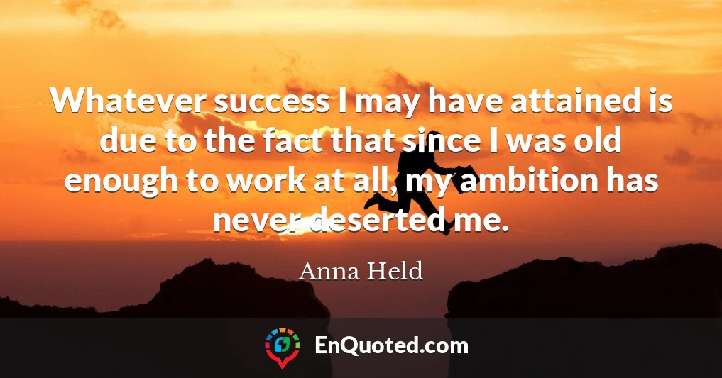 Whatever success I may have attained is due to the fact that since I was old enough to work at all, my ambition has never deserted me.