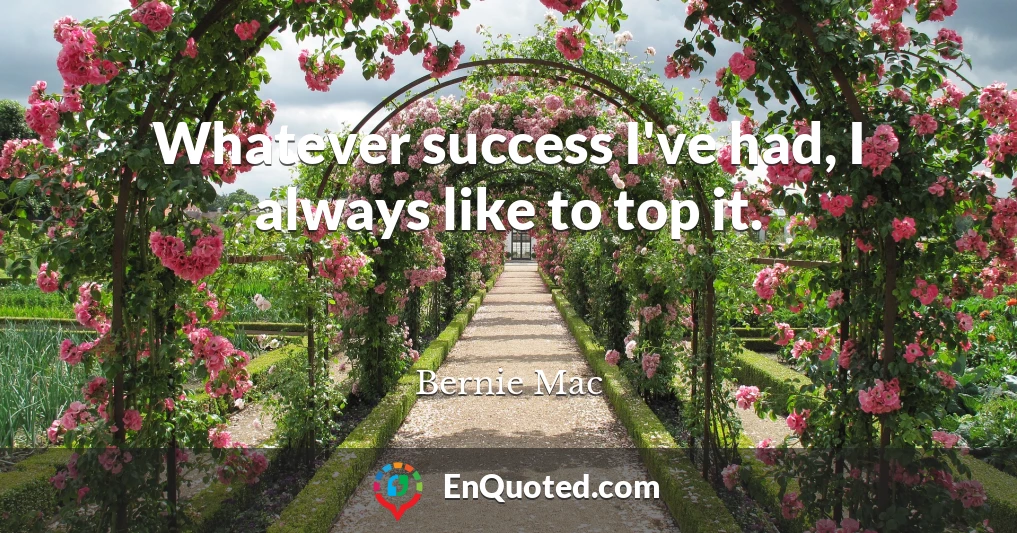 Whatever success I've had, I always like to top it.