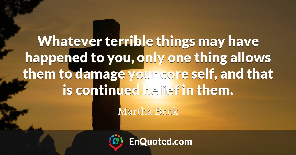 Whatever terrible things may have happened to you, only one thing allows them to damage your core self, and that is continued belief in them.