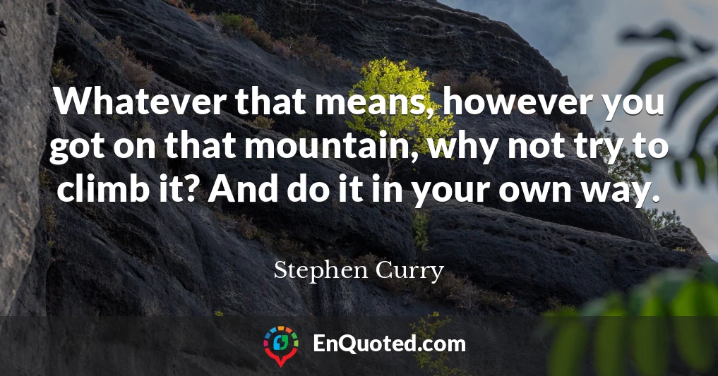 Whatever that means, however you got on that mountain, why not try to climb it? And do it in your own way.