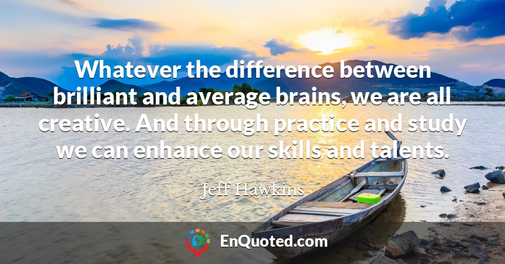 Whatever the difference between brilliant and average brains, we are all creative. And through practice and study we can enhance our skills and talents.