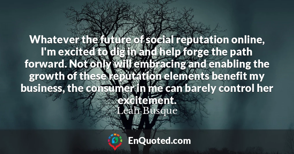 Whatever the future of social reputation online, I'm excited to dig in and help forge the path forward. Not only will embracing and enabling the growth of these reputation elements benefit my business, the consumer in me can barely control her excitement.