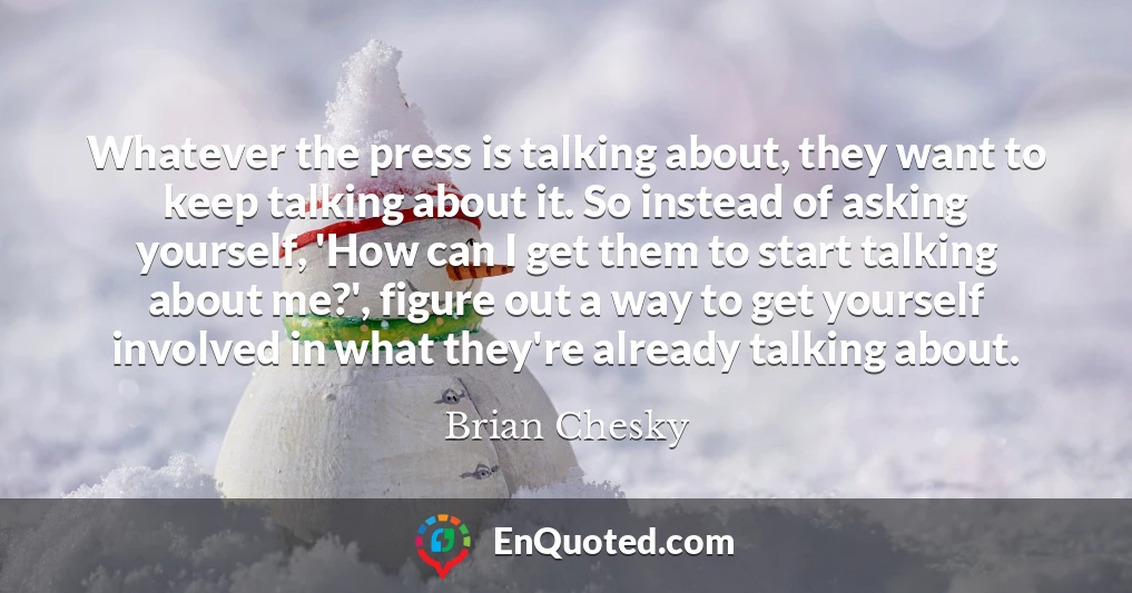 Whatever the press is talking about, they want to keep talking about it. So instead of asking yourself, 'How can I get them to start talking about me?', figure out a way to get yourself involved in what they're already talking about.