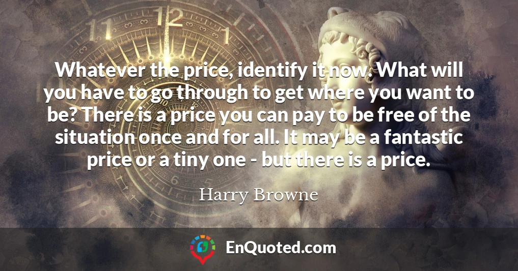 Whatever the price, identify it now. What will you have to go through to get where you want to be? There is a price you can pay to be free of the situation once and for all. It may be a fantastic price or a tiny one - but there is a price.