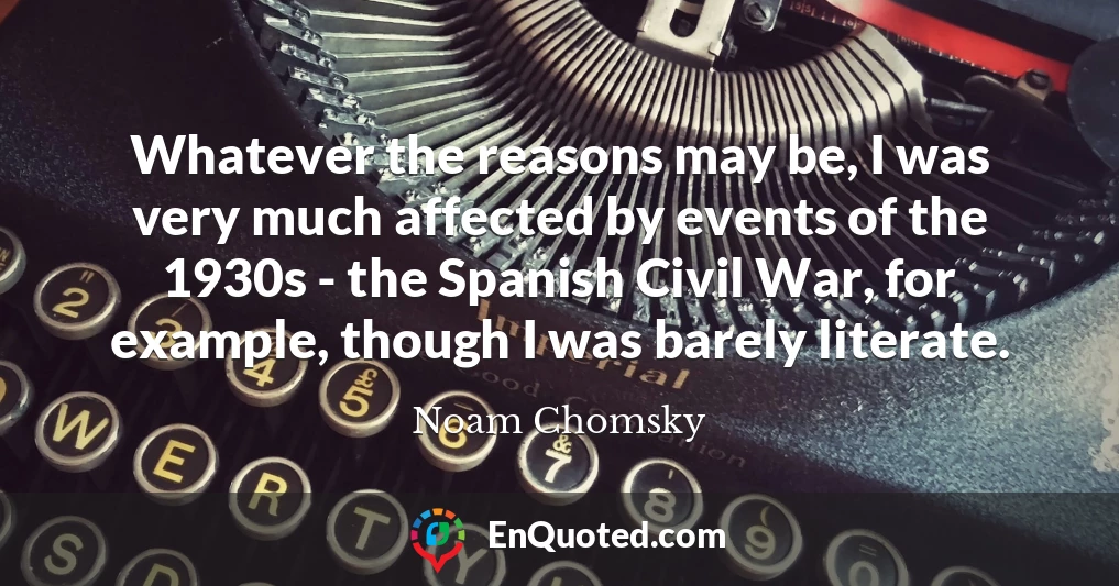 Whatever the reasons may be, I was very much affected by events of the 1930s - the Spanish Civil War, for example, though I was barely literate.