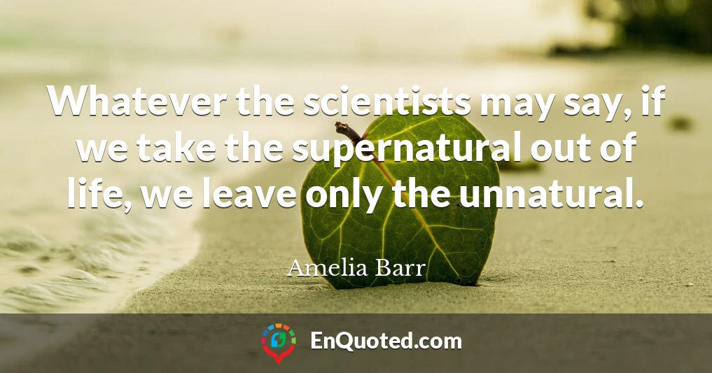 Whatever the scientists may say, if we take the supernatural out of life, we leave only the unnatural.