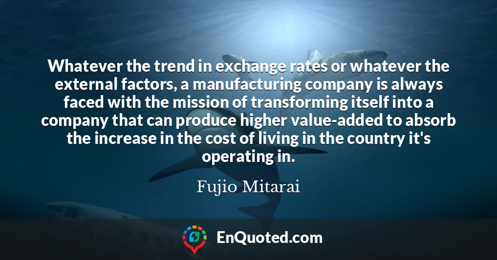 Whatever the trend in exchange rates or whatever the external factors, a manufacturing company is always faced with the mission of transforming itself into a company that can produce higher value-added to absorb the increase in the cost of living in the country it's operating in.