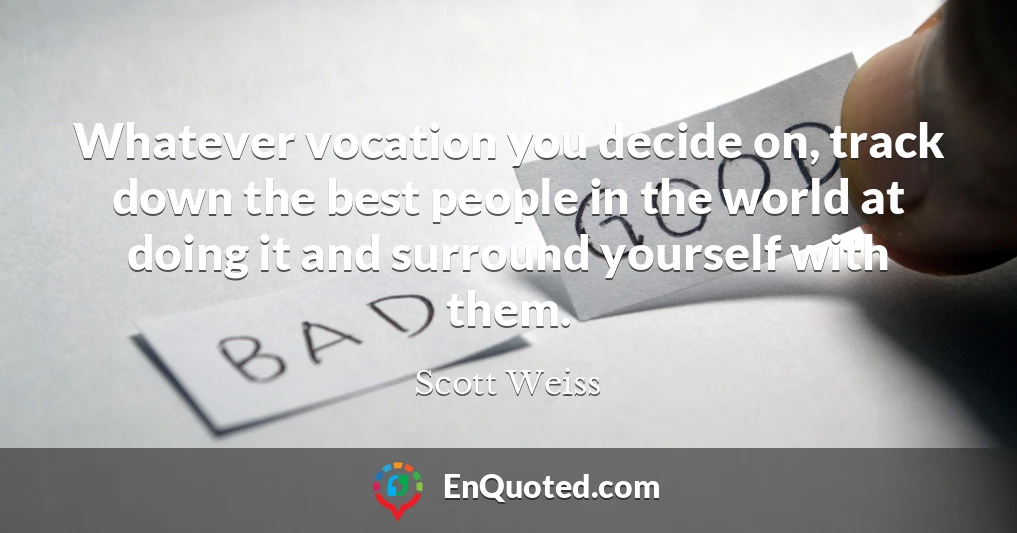 Whatever vocation you decide on, track down the best people in the world at doing it and surround yourself with them.