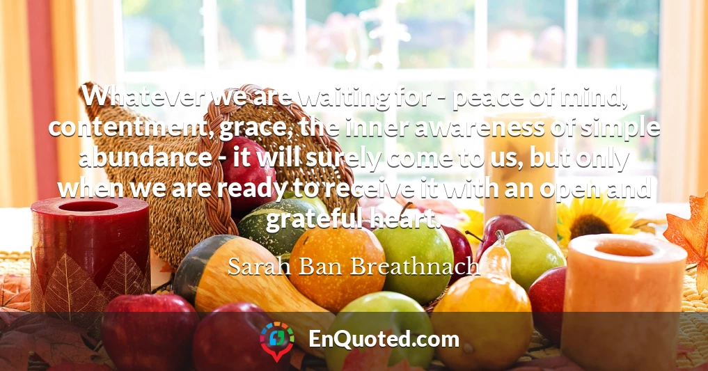Whatever we are waiting for - peace of mind, contentment, grace, the inner awareness of simple abundance - it will surely come to us, but only when we are ready to receive it with an open and grateful heart.