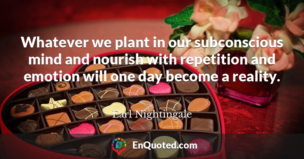 Whatever we plant in our subconscious mind and nourish with repetition and emotion will one day become a reality.