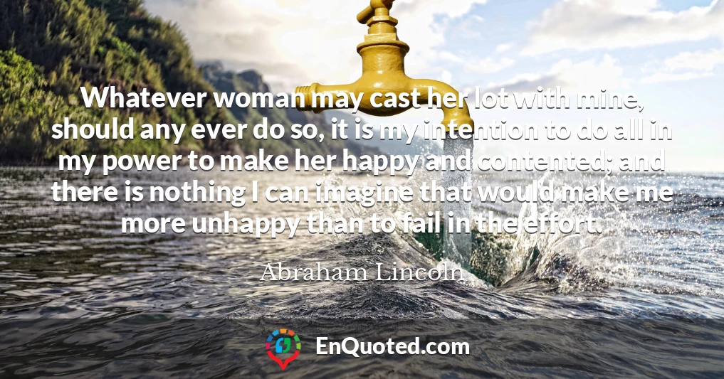 Whatever woman may cast her lot with mine, should any ever do so, it is my intention to do all in my power to make her happy and contented; and there is nothing I can imagine that would make me more unhappy than to fail in the effort.