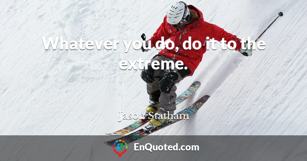 Whatever you do, do it to the extreme.