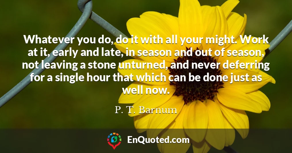 Whatever you do, do it with all your might. Work at it, early and late, in season and out of season, not leaving a stone unturned, and never deferring for a single hour that which can be done just as well now.