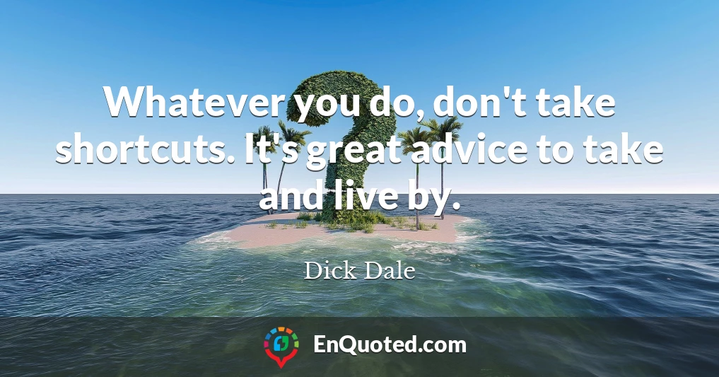 Whatever you do, don't take shortcuts. It's great advice to take and live by.