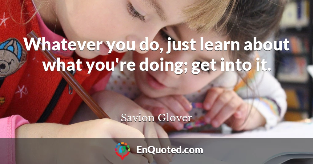 Whatever you do, just learn about what you're doing; get into it.