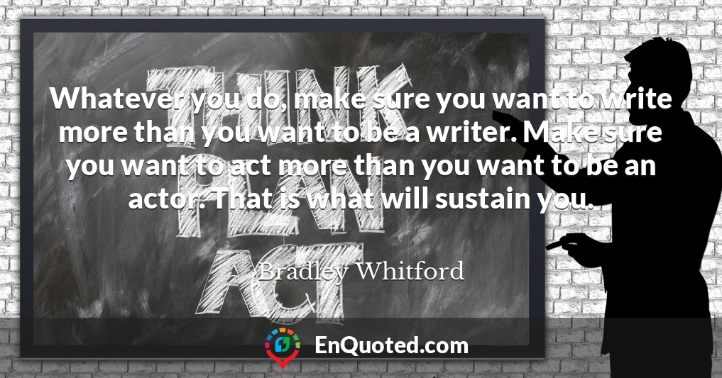 Whatever you do, make sure you want to write more than you want to be a writer. Make sure you want to act more than you want to be an actor. That is what will sustain you.