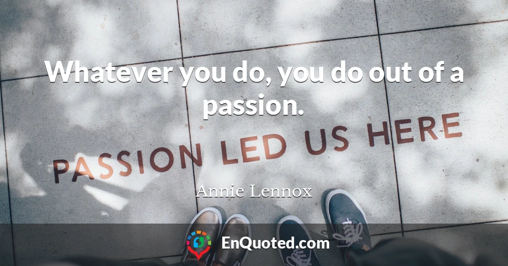 Whatever you do, you do out of a passion.
