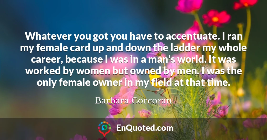 Whatever you got you have to accentuate. I ran my female card up and down the ladder my whole career, because I was in a man's world. It was worked by women but owned by men. I was the only female owner in my field at that time.