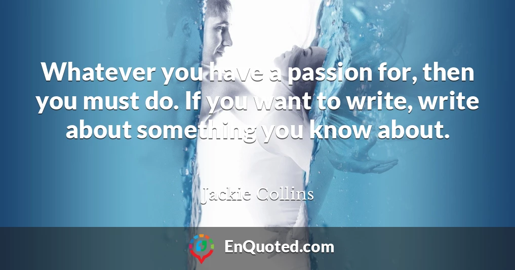 Whatever you have a passion for, then you must do. If you want to write, write about something you know about.