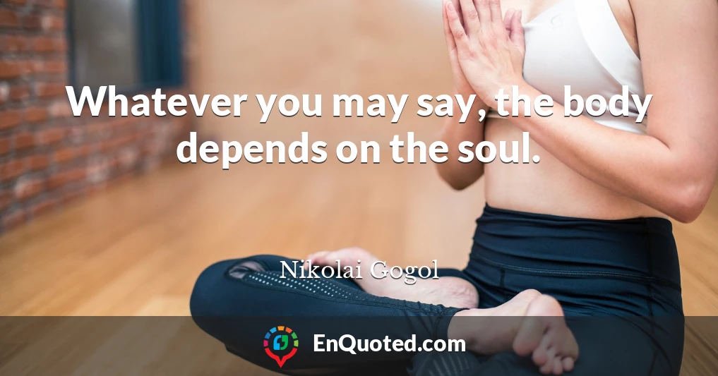 Whatever you may say, the body depends on the soul.