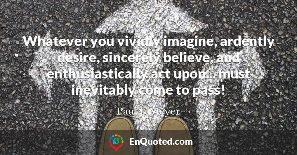Whatever you vividly imagine, ardently desire, sincerely believe, and enthusiastically act upon... must inevitably come to pass!