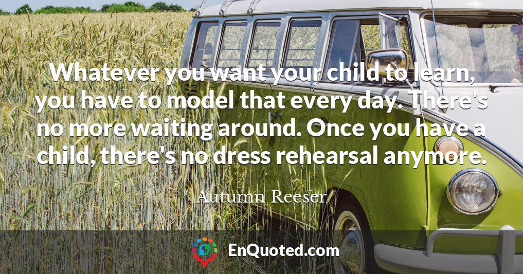 Whatever you want your child to learn, you have to model that every day. There's no more waiting around. Once you have a child, there's no dress rehearsal anymore.