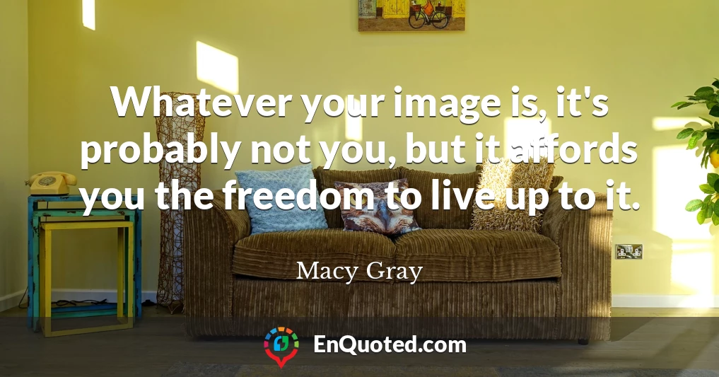 Whatever your image is, it's probably not you, but it affords you the freedom to live up to it.