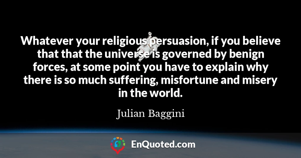 Whatever your religious persuasion, if you believe that that the universe is governed by benign forces, at some point you have to explain why there is so much suffering, misfortune and misery in the world.