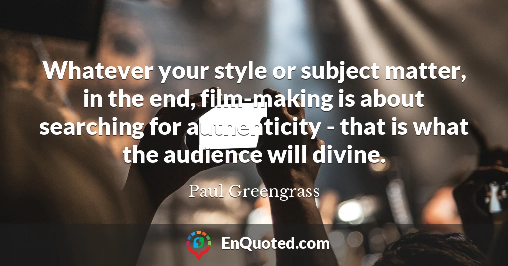 Whatever your style or subject matter, in the end, film-making is about searching for authenticity - that is what the audience will divine.